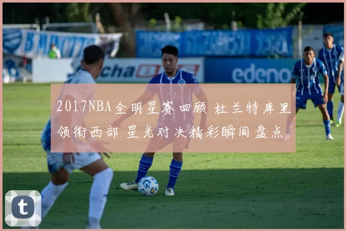 2017NBA全明星赛回顾 杜兰特库里领衔西部 星光对决精彩瞬间盘点