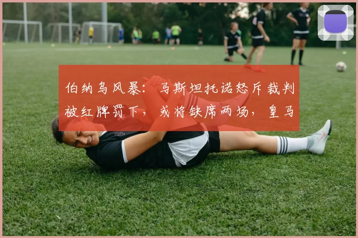 伯纳乌风暴：马斯坦托诺怒斥裁判被红牌罚下，或将缺席两场，皇马连败引发球迷失望_比赛_纪律性_情绪