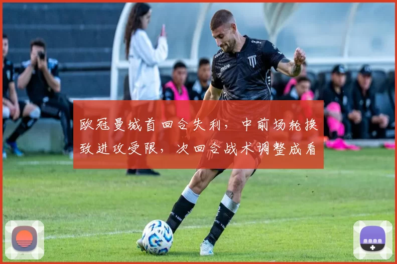 欧冠曼城首回合失利，中前场轮换致进攻受限，次回合战术调整成看点