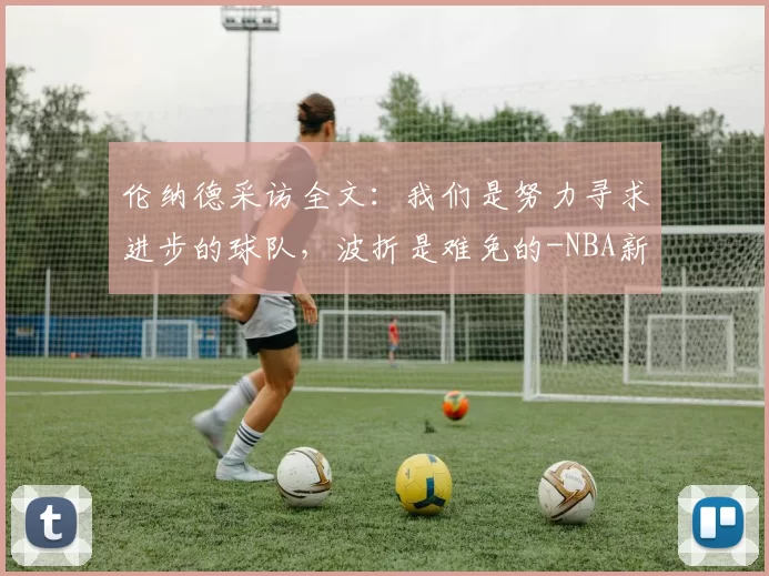 伦纳德采访全文：我们是努力寻求进步的球队，波折是难免的-NBA新闻