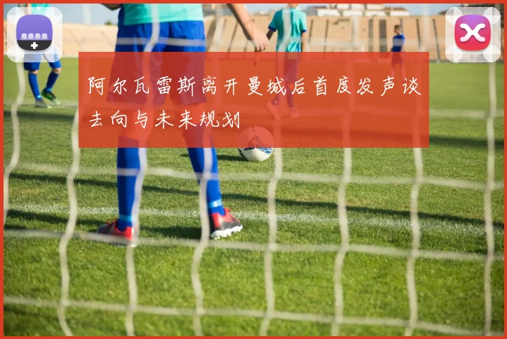 阿尔瓦雷斯离开曼城后首度发声谈去向与未来规划