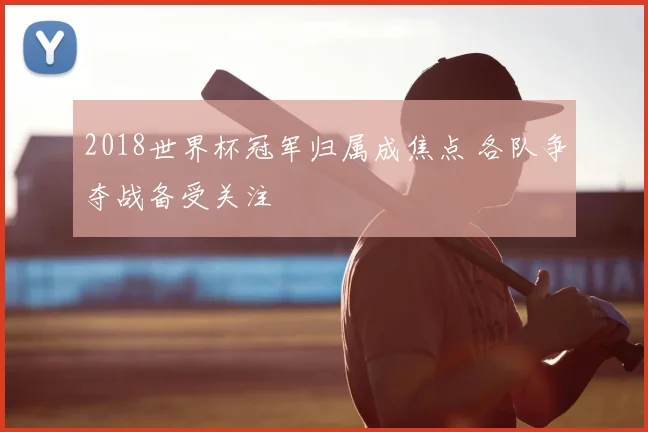 2018世界杯冠军归属成焦点 各队争夺战备受关注