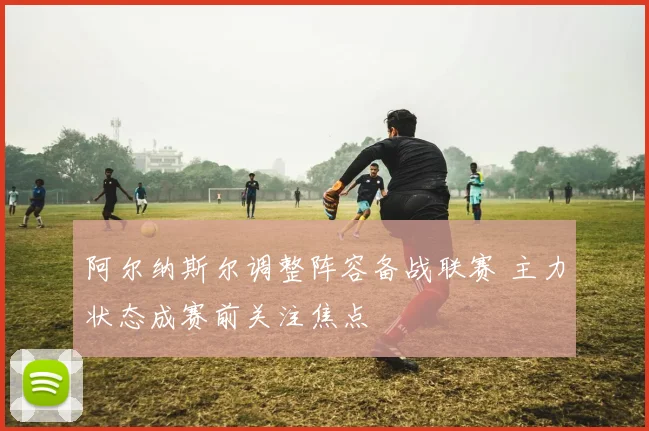 阿尔纳斯尔调整阵容备战联赛 主力状态成赛前关注焦点
