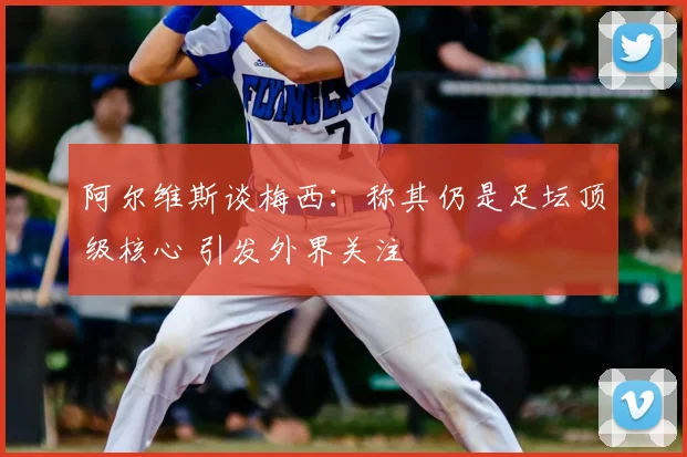 阿尔维斯谈梅西：称其仍是足坛顶级核心 引发外界关注