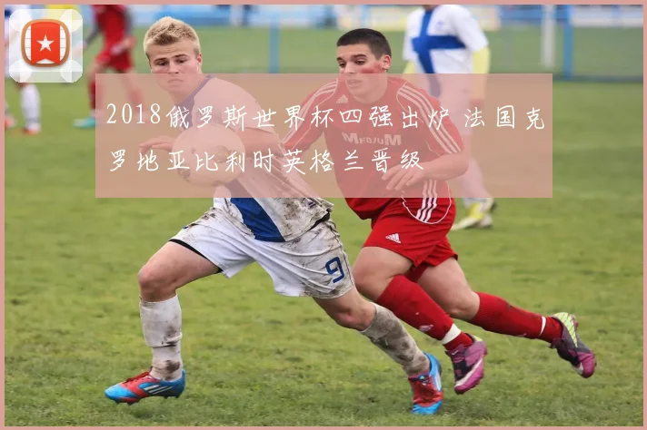 2018俄罗斯世界杯四强出炉 法国克罗地亚比利时英格兰晋级