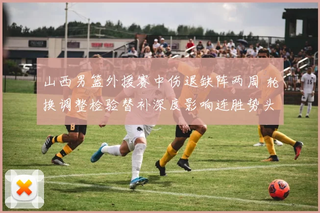 山西男篮外援赛中伤退缺阵两周 轮换调整检验替补深度影响连胜势头
