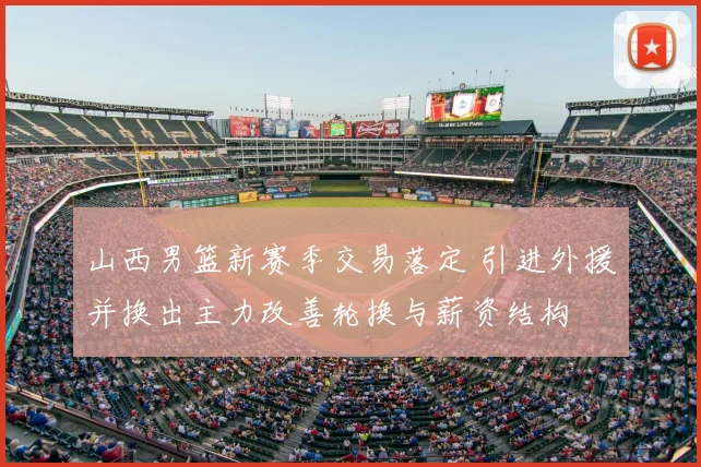 山西男篮新赛季交易落定 引进外援并换出主力改善轮换与薪资结构
